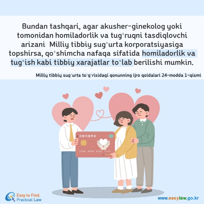 Bundan tashqari, agar akusher-ginekolog yoki tomonidan homiladorlik va tugʻruqni tasdiqlovchi arizani  Milliy tibbiy sugʻurta korporatsiyasiga topshirsa, qoʻshimcha nafaqa sifatida homiladorlik va tugʻish kabi tibbiy xarajatlar toʻlab berilishi mumkin. Milliy tibbiy sugʻurta toʻgʻrisidagi qonunning ijro qoidalari 24-modda 1-qismi